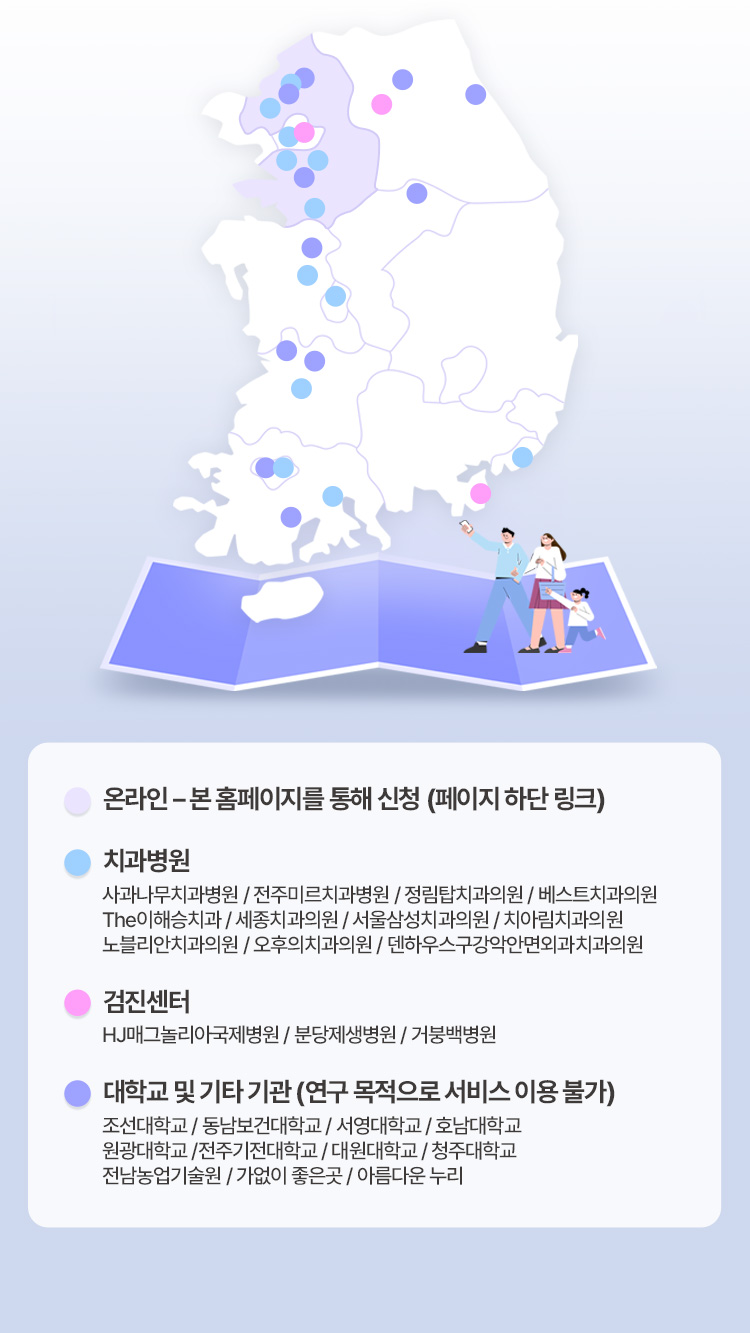 온라인 - 본 홈페이즈를 통해 신청(페이지 하단 링크), 치과병원 - 사과나무치과병원 / 전주미르치과병원 / 정림탑치과의원 / 베스트치과의원 / The이해승치과 / 세종치과의원 / 서울삼성치과의원 / 치아림치과의원 / 노블리안치과의원 / 오후의치과의원 / 덴하우스구강악안면외과치과의원, 검진센터 - HJ매그놀리아국제병원 / 분당제생병원 / 거붕백병원, 대학교 및 기타 기관(연구 목적으로 서비스 이용 불가) - 조선대학교 / 동남보건대학교 / 서영대학교 / 호남대학교 / 원광대학교 / 전주기전대학교 / 대원대학교 / 청주대학교 / 전남농업기술원 / 가없이 좋은곳 / 아름다은 누리