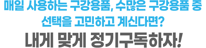 매일 사용하는 구강용품, 수많은 구강용품 중 선택을 고민하고 계신다면? 내게 맞는 정기구독!